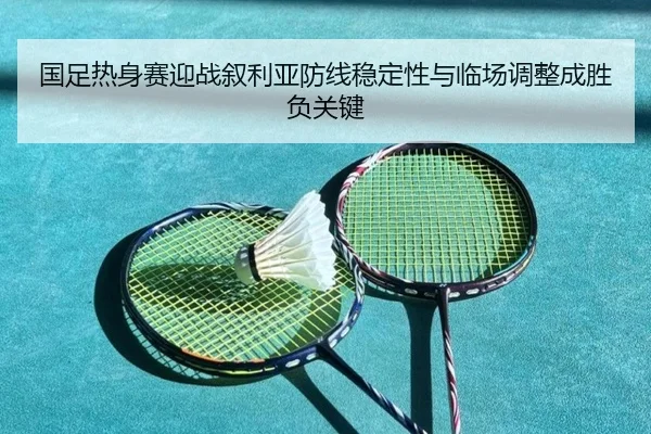 国足热身赛迎战叙利亚防线稳定性与临场调整成胜负关键 - OUBAOSPORTS